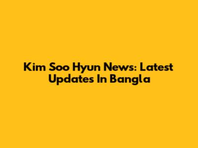 Kim Soo Hyun News: Latest Updates In Bangla
