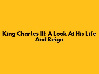 King Charles III: A Look At His Life And Reign