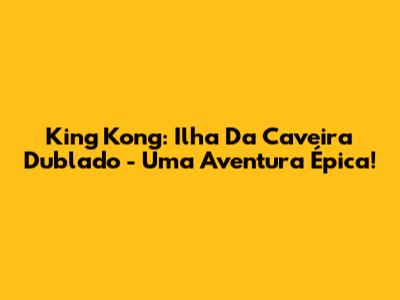 King Kong: Ilha Da Caveira Dublado - Uma Aventura Épica!