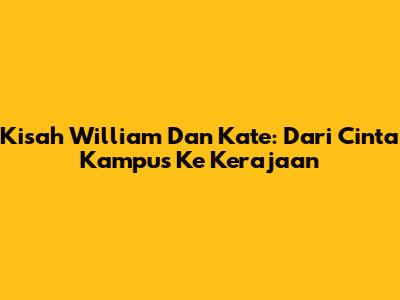 Kisah William Dan Kate: Dari Cinta Kampus Ke Kerajaan