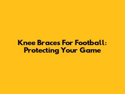 Knee Braces For Football: Protecting Your Game