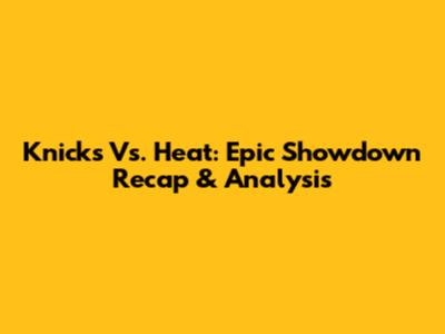 Knicks Vs. Heat: Epic Showdown Recap & Analysis