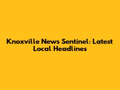 Knoxville News Sentinel: Latest Local Headlines