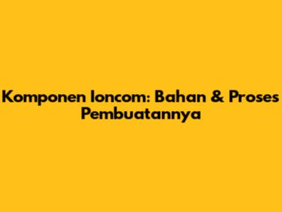 Komponen Ioncom: Bahan & Proses Pembuatannya