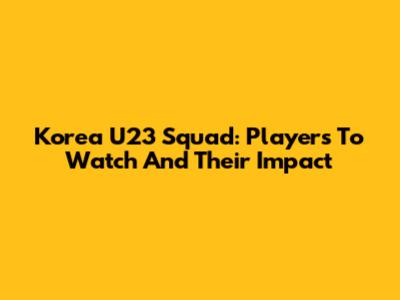Korea U23 Squad: Players To Watch And Their Impact
