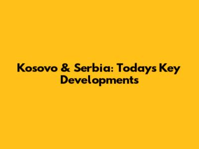 Kosovo & Serbia: Today's Key Developments