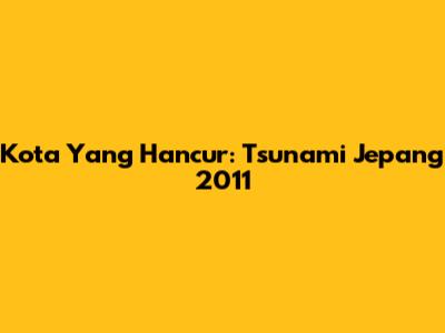 Kota Yang Hancur: Tsunami Jepang 2011