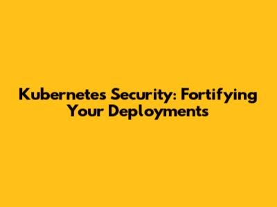 Kubernetes Security: Fortifying Your Deployments