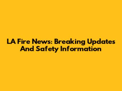 LA Fire News: Breaking Updates And Safety Information