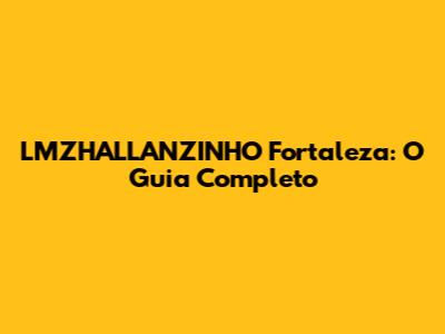 LMZHALLANZINHO Fortaleza: O Guia Completo