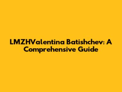 LMZHValentina Batishchev: A Comprehensive Guide