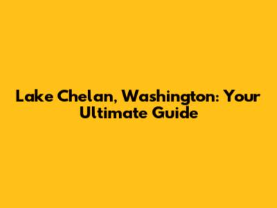 Lake Chelan, Washington: Your Ultimate Guide