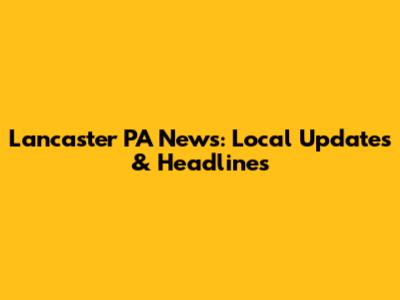 Lancaster PA News: Local Updates & Headlines