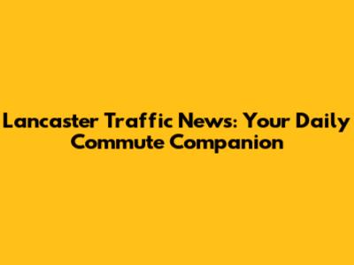 Lancaster Traffic News: Your Daily Commute Companion