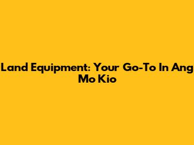 Land Equipment: Your Go-To In Ang Mo Kio