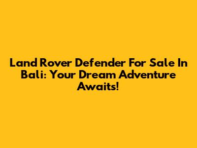 Land Rover Defender For Sale In Bali: Your Dream Adventure Awaits!