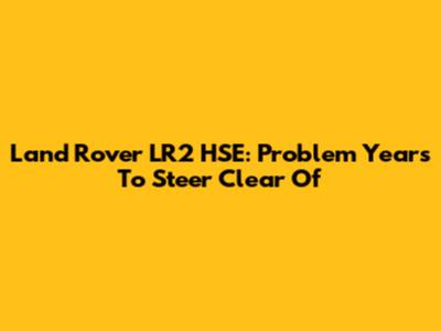 Land Rover LR2 HSE: Problem Years To Steer Clear Of