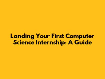 Landing Your First Computer Science Internship: A Guide