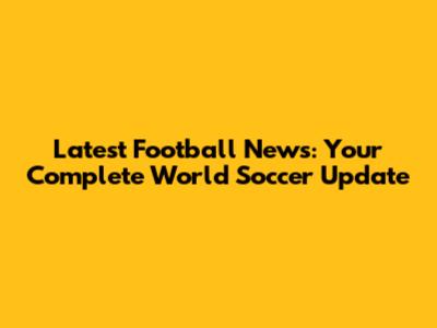 Latest Football News: Your Complete World Soccer Update