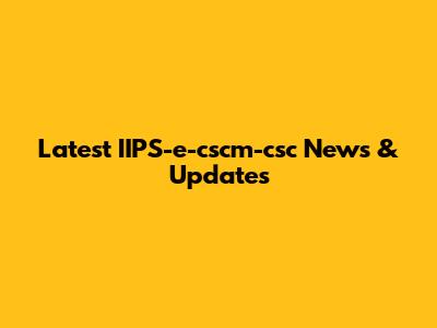 Latest IIPS-e-cscm-csc News & Updates