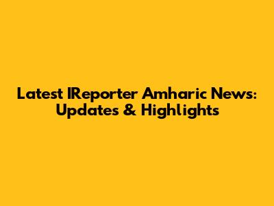 Latest IReporter Amharic News: Updates & Highlights