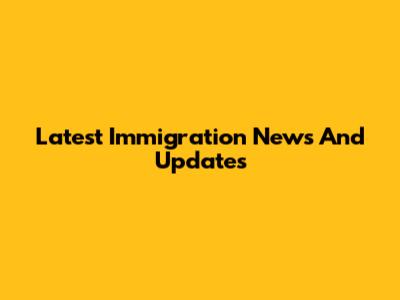 Latest Immigration News And Updates