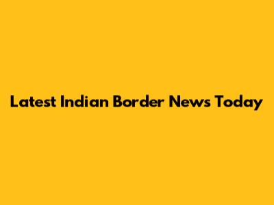 Latest Indian Border News Today