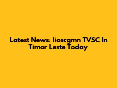 Latest News: Iioscgmn TVSC In Timor Leste Today