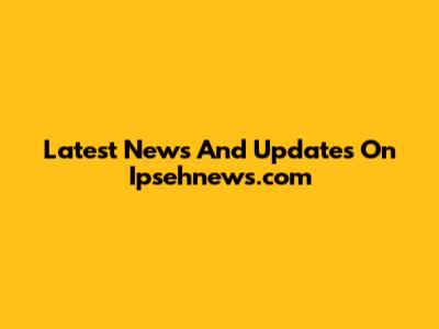 Latest News And Updates On Ipsehnews.com