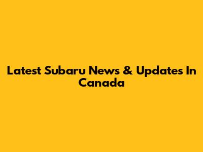 Latest Subaru News & Updates In Canada
