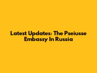 Latest Updates: The Pseiusse Embassy In Russia