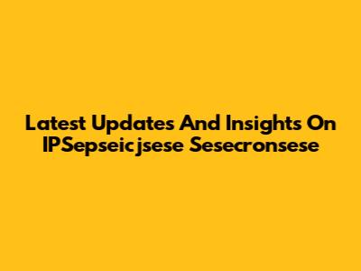 Latest Updates And Insights On IPSepseicjsese Sesecronsese