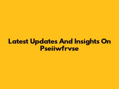 Latest Updates And Insights On Pseiiwfrvse