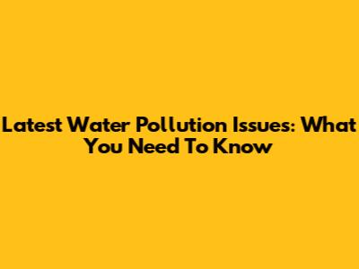 Latest Water Pollution Issues: What You Need To Know