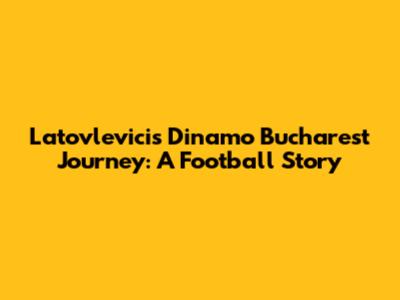 Latovlevici's Dinamo Bucharest Journey: A Football Story