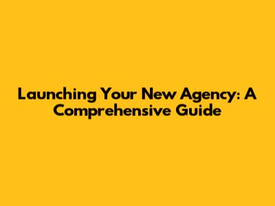 Launching Your New Agency: A Comprehensive Guide