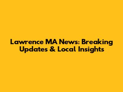 Lawrence MA News: Breaking Updates & Local Insights