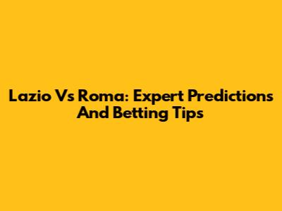 Lazio Vs Roma: Expert Predictions And Betting Tips