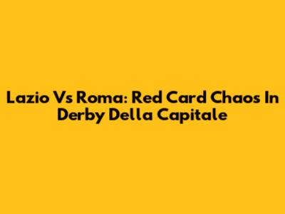 Lazio Vs Roma: Red Card Chaos In Derby Della Capitale