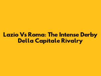 Lazio Vs Roma: The Intense Derby Della Capitale Rivalry