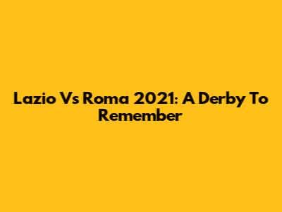 Lazio Vs Roma 2021: A Derby To Remember