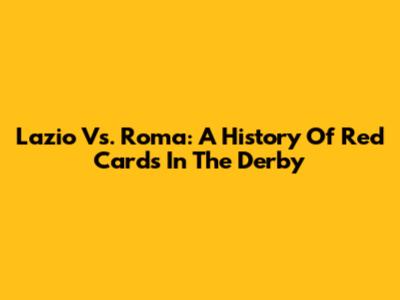 Lazio Vs. Roma: A History Of Red Cards In The Derby