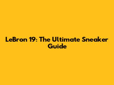 LeBron 19: The Ultimate Sneaker Guide