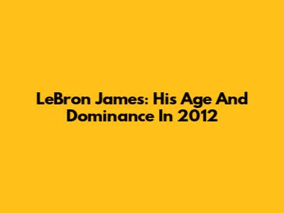 LeBron James: His Age And Dominance In 2012