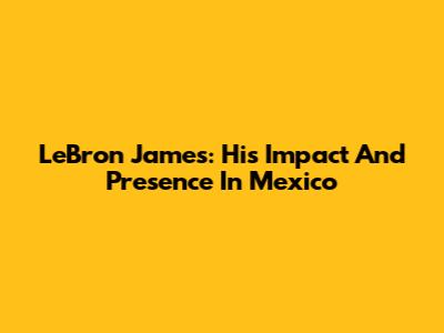 LeBron James: His Impact And Presence In Mexico