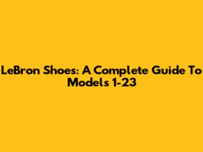 LeBron Shoes: A Complete Guide To Models 1-23