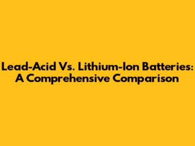Lead-Acid Vs. Lithium-Ion Batteries: A Comprehensive Comparison