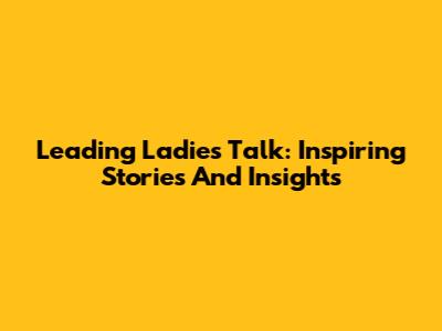 Leading Ladies Talk: Inspiring Stories And Insights