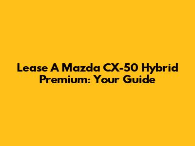 Lease A Mazda CX-50 Hybrid Premium: Your Guide
