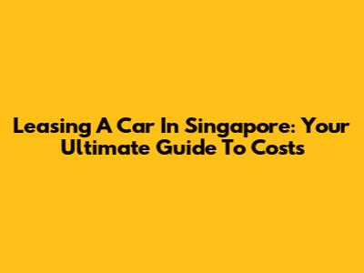 Leasing A Car In Singapore: Your Ultimate Guide To Costs